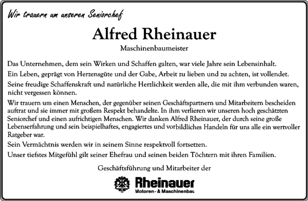 <p>Wir trauern um unseren Seniorchef</p><p>Alfred Rheinauer<br />Maschinenbaumeister<br />Das Unternehmen, dem sein Wirken und Schaffen galten, war viele Jahre sein Lebensinhalt.<br />Ein Leben, geprägt von Herzensgüte und der Gabe, Arbeit zu lieben und zu achten, ist vollendet.<br />Seine freudige Schaffenskraft und natürliche Herzlichkeit werden alle, die mit ihm verbunden waren,<br />nicht vergessen können.<br />Wir trauern um einen Menschen, der gegenüber seinen Geschäftspartnern und Mitarbeitern bescheiden<br />auftrat und sie immer mit großem Respekt behandelte. In ihm verlieren wir unseren hoch geschätzten<br />Seniorchef und einen aufrichtigen Menschen. Wir danken Alfred Rheinauer, der durch seine große<br />Lebenserfahrung und sein beispielhaftes, engagiertes und vorbildliches Handeln für uns alle ein wertvoller<br />Ratgeber war.<br />Sein Vermächtnis werden wir in seinem Sinne respektvoll fortsetzen.<br />Unser tiefstes Mitgefühl gilt seiner Ehefrau und seinen beiden Töchtern mit ihren Familien.</p><p>Geschäftsführung und Mitarbeiter der</p>