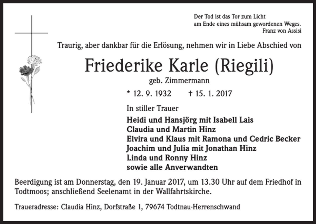 <p>Der Tod ist das Tor zum Licht<br />am Ende eines mühsam gewordenen Weges.</p><p>Franz von Assisi</p><p>Traurig, aber dankbar für die Erlösung, nehmen wir in Liebe Abschied von</p><p>Friederike Karle (Riegili)<br />geb. Zimmermann<br />* 12. 9. 1932 † 15. 1. 2017</p><p>In stiller Trauer<br />Heidi und Hansjörg mit Isabell Lais<br />Claudia und Martin Hinz<br />Elvira und Klaus mit Ramona und Cedric Becker<br />Joachim und Julia mit Jonathan Hinz<br />Linda und Ronny Hinz<br />sowie alle Anverwandten<br />Beerdigung ist am Donnerstag, den 19. Januar 2017, um 13.30 Uhr auf dem Friedhof in<br />Todtmoos; anschließend Seelenamt in der Wallfahrtskirche.<br />Traueradresse: Claudia Hinz, Dorfstraße 1, 79674 Todtnau-Herrenschwand</p>