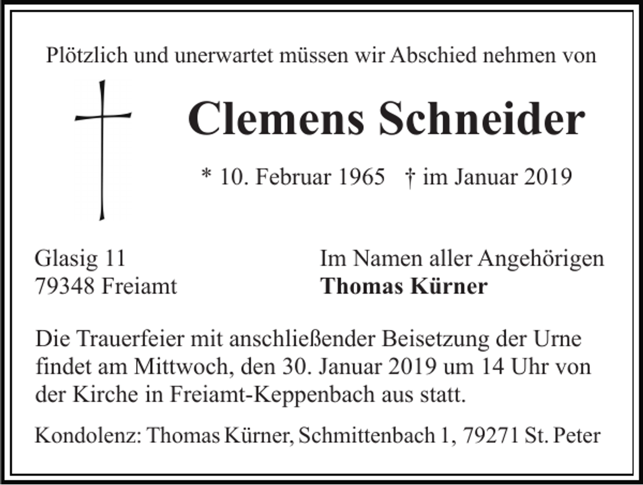 <p>Plötzlich und unerwartet müssen wir Abschied nehmen von</p><p>Clemens Schneider<br />* 10. Februar 1965 † im Januar 2019<br />Glasig 11<br />79348 Freiamt</p><p>Im Namen aller Angehörigen<br />Thomas Kürner</p><p>Die Trauerfeier mit anschließender Beisetzung der Urne<br />findet am Mittwoch, den 30. Januar 2019 um 14 Uhr von<br />der Kirche in Freiamt-Keppenbach aus statt.<br />Kondolenz: Thomas Kürner, Schmittenbach 1, 79271 St. Peter</p>