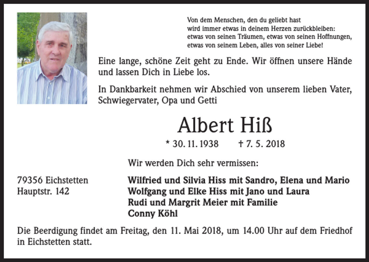 <p>Von dem Menschen, den du geliebt hast<br />wird immer etwas in deinem Herzen zurückbleiben:<br />etwas von seinen Träumen, etwas von seinen Hoffnungen,<br />etwas von seinem Leben, alles von seiner Liebe!</p><p>Eine lange, schöne Zeit geht zu Ende. Wir öffnen unsere Hände<br />und lassen Dich in Liebe los.<br />In Dankbarkeit nehmen wir Abschied von unserem lieben Vater,<br />­Schwiegervater, Opa und Getti</p><p>Albert Hiß</p><p>* 30. 11. 1938 † 7. 5. 2018</p><p>Wir werden Dich sehr vermissen:</p><p>79356 Eichstetten<br />Wilfried und Silvia Hiss mit Sandro, Elena und Mario<br />Hauptstr. 142 Wolfgang und Elke Hiss mit Jano und Laura<br />Rudi und Margrit Meier mit Familie<br />Conny Köhl<br />Die Beerdigung findet am Freitag, den 11. Mai 2018, um 14.00 Uhr auf dem Friedhof<br />in Eichstetten statt.</p>