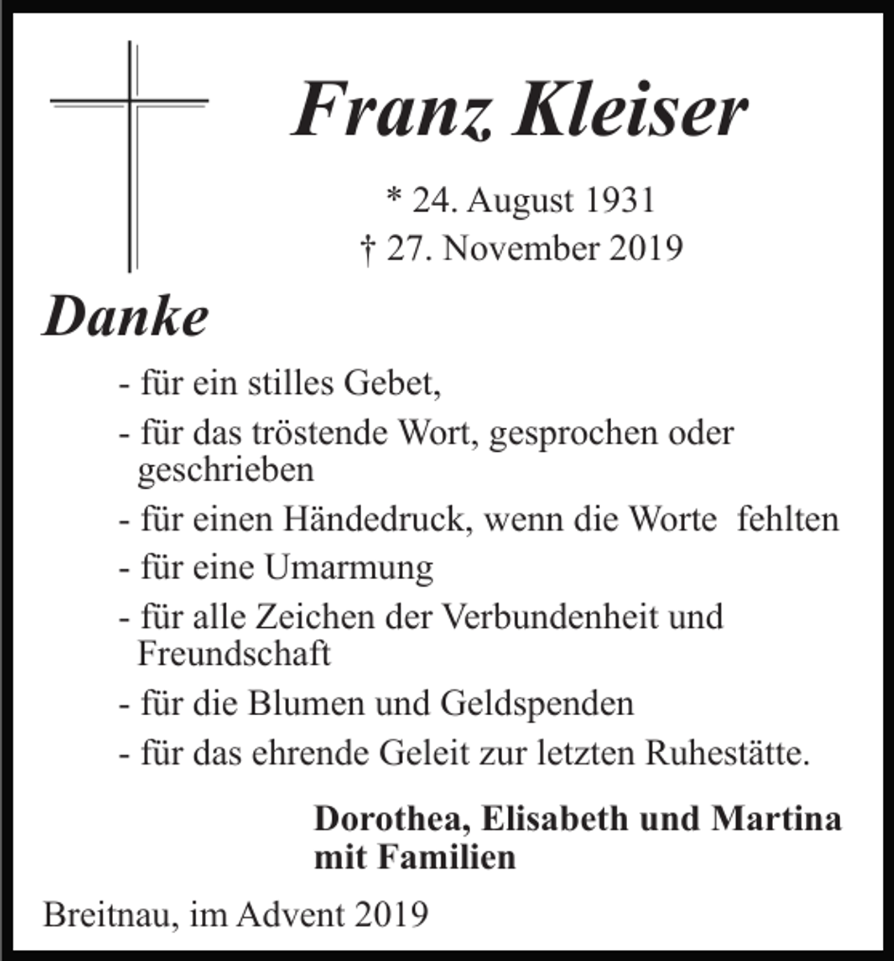 <p>Franz Kleiser<br />* 24. August 1931<br />† 27. November 2019</p><p>Danke<br />- für ein stilles Gebet,<br />- für das tröstende Wort, gesprochen oder<br />geschrieben<br />- für einen Händedruck, wenn die Worte fehlten<br />- für eine Umarmung<br />- für alle Zeichen der Verbundenheit und<br />Freundschaft<br />- für die Blumen und Geldspenden<br />- für das ehrende Geleit zur letzten Ruhestätte.<br />Dorothea, Elisabeth und Martina<br />mit Familien<br />Breitnau, im Advent 2019</p>
