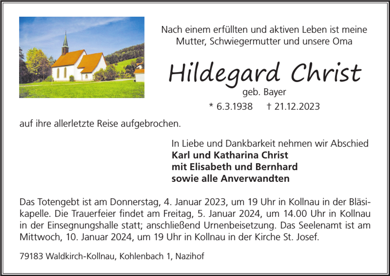 <p>Nach einem erfüllten und aktiven Leben ist meine<br />Mutter, Schwiegermutter und unsere Oma</p><p>Hildegard Christ<br />geb. Bayer<br />* 6.3.1938 † 21.12.2023</p><p>auf ihre allerletzte Reise aufgebrochen.<br />In Liebe und Dankbarkeit nehmen wir Abschied<br />Karl und Katharina Christ<br />mit Elisabeth und Bernhard<br />sowie alle Anverwandten<br />Das Totengebt ist am Donnerstag, 4. Januar 2023, um 19 Uhr in Kollnau in der Bläsikapelle. Die Trauerfeier findet am Freitag, 5. Januar 2024, um 14.00 Uhr in Kollnau<br />in der Einsegnungshalle statt; anschließend Urnenbeisetzung. Das Seelenamt ist am<br />Mittwoch, 10. Januar 2024, um 19 Uhr in Kollnau in der Kirche St. Josef.<br />79183 Waldkirch-Kollnau, Kohlenbach 1, Nazihof</p>