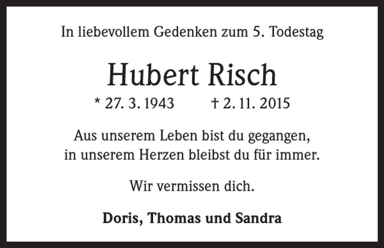 <p>In liebevollem Gedenken zum 5. Todestag</p><p>Hubert Risch<br />* 27. 3. 1943</p><p>† 2. 11. 2015</p><p>Aus unserem Leben bist du gegangen,<br />in unserem Herzen bleibst du für immer.<br />Wir vermissen dich.<br />Doris, Thomas und Sandra</p>
