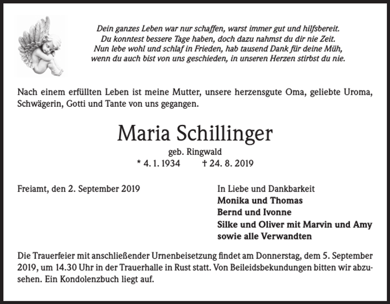 <p>Dein ganzes Leben war nur schaffen, warst immer gut und hilfsbereit.<br />Du konntest bessere Tage haben, doch dazu nahmst du dir nie Zeit.<br />Nun lebe wohl und schlaf in Frieden, hab tausend Dank für deine Müh,<br />wenn du auch bist von uns geschieden, in unseren Herzen stirbst du nie.</p><p>Nach einem erfüllten Leben ist meine Mutter, unsere herzensgute Oma, geliebte Uroma,<br />Schwägerin, Gotti und Tante von uns gegangen.</p><p>Maria Schillinger<br />geb. Ringwald<br />* 4. 1. 1934<br />† 24. 8. 2019</p><p>Freiamt, den 2. September 2019</p><p>In Liebe und Dankbarkeit<br />Monika und Thomas<br />Bernd und Ivonne<br />Silke und Oliver mit Marvin und Amy<br />sowie alle Verwandten</p><p>Die Trauerfeier mit anschließender Urnenbeisetzung findet am Donnerstag, dem 5. September<br />2019, um 14.30 Uhr in der Trauerhalle in Rust statt. Von Beileidsbekundungen bitten wir abzusehen. Ein Kondolenzbuch liegt auf.</p>