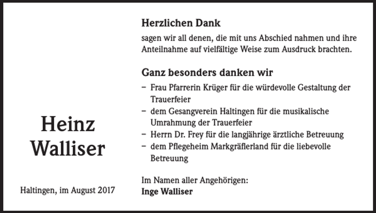 <p>Herzlichen Dank<br />sagen wir all denen, die mit uns Abschied nahmen und ihre<br />Anteilnahme auf vielfältige Weise zum Ausdruck brachten.</p><p>Ganz besonders danken wir</p><p>Heinz<br />Walliser<br />Haltingen, im August 2017</p><p>– Frau Pfarrerin Krüger für die würdevolle Gestaltung der<br />Trauerfeier<br />– dem Gesangverein Haltingen für die musikalische<br />Umrahmung der Trauerfeier<br />– Herrn Dr. Frey für die langjährige ärztliche Betreuung<br />– dem Pflegeheim Markgräflerland für die liebevolle<br />Betreuung<br />Im Namen aller Angehörigen:<br />Inge Walliser</p>