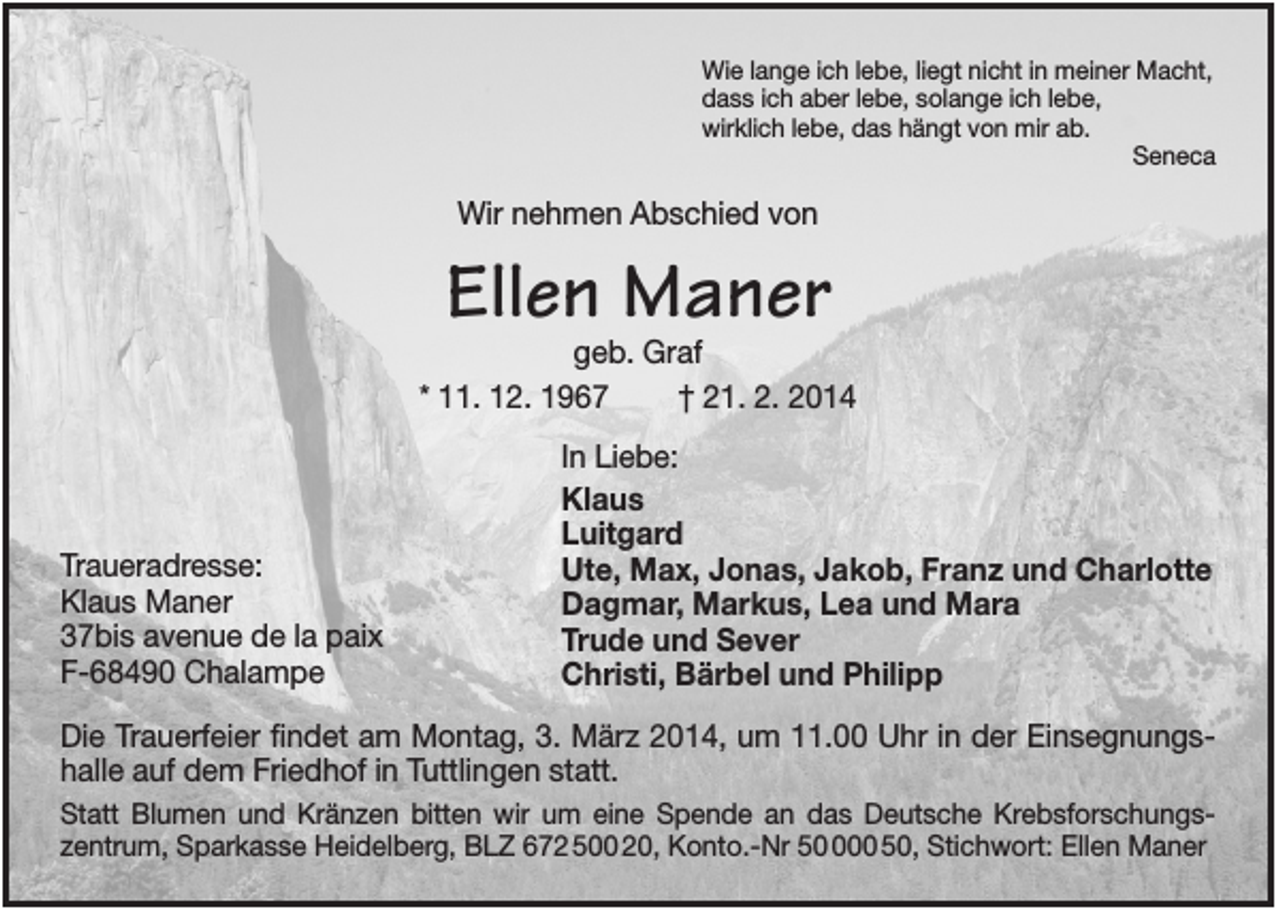 <p>Wie lange ich lebe, liegt nicht in meiner Macht,<br />dass ich aber lebe, solange ich lebe,<br />wirklich lebe, das hängt von mir ab.<br />Seneca</p><p>Wir nehmen Abschied von</p><p>Ellen Maner</p><p>geb. Graf<br />* 11. 12. 1967<br />† 21. 2. 2014</p><p>Traueradresse:<br />Klaus Maner<br />37bis avenue de la paix<br />F-68490 Chalampe</p><p>In Liebe:<br />Klaus<br />Luitgard<br />Ute, Max, Jonas, Jakob, Franz und Charlotte<br />Dagmar, Markus, Lea und Mara<br />Trude und Sever<br />Christi, Bärbel und Philipp</p><p>Die Trauerfeier findet am Montag, 3. März 2014, um 11.00 Uhr in der Einsegnungshalle auf dem Friedhof in Tuttlingen statt.<br />Statt Blumen und Kränzen bitten wir um eine Spende an das Deutsche Krebsforschungszentrum, Sparkasse Heidelberg, BLZ 672 500 20, Konto.-Nr 500 50, Stichwort: Ellen Maner</p>