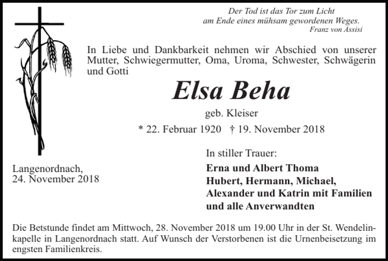 <p>Der Tod ist das Tor zum Licht<br />am Ende eines mühsam gewordenen Weges.<br />Franz von Assisi</p><p>In Liebe und Dankbarkeit nehmen wir Abschied von unserer<br />Mutter, Schwiegermutter, Oma, Uroma, Schwester, Schwägerin<br />und Gotti</p><p>Elsa Beha<br />geb. Kleiser<br />* 22. Februar 1920 † 19. November 2018</p><p>Langenordnach,<br />24. November 2018</p><p>In stiller Trauer:<br />Erna und Albert Thoma<br />Hubert, Hermann, Michael,<br />Alexander und Katrin mit Familien<br />und alle Anverwandten</p><p>Die Betstunde findet am Mittwoch, 28. November 2018 um 19.00 Uhr in der St. Wendelinkapelle in Langenordnach statt. Auf Wunsch der Verstorbenen ist die Urnenbeisetzung im<br />engsten Familienkreis.</p>