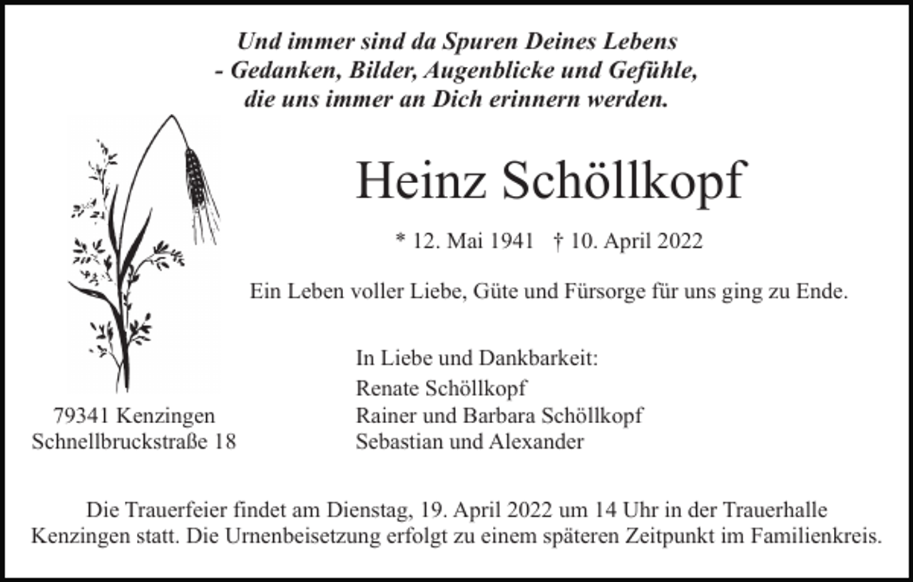 <p>Und immer sind da Spuren Deines Lebens<br />- Gedanken, Bilder, Augenblicke und Gefühle,<br />die uns immer an Dich erinnern werden.</p><p>Heinz Schöllkopf<br />* 12. Mai 1941 † 10. April 2022<br />Ein Leben voller Liebe, Güte und Fürsorge für uns ging zu Ende.</p><p>79341 Kenzingen<br />Schnellbruckstraße 18</p><p>In Liebe und Dankbarkeit:<br />Renate Schöllkopf<br />Rainer und Barbara Schöllkopf<br />Sebastian und Alexander</p><p>Die Trauerfeier findet am Dienstag, 19. April 2022 um 14 Uhr in der Trauerhalle<br />Kenzingen statt. Die Urnenbeisetzung erfolgt zu einem späteren Zeitpunkt im Familienkreis.</p>