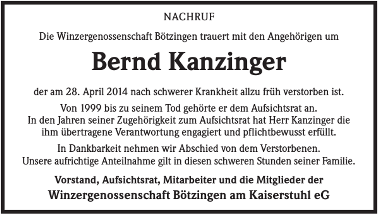 <p>NACHRUF<br />Die Winzergenossenschaft Bötzingen trauert mit den Angehörigen um</p><p>Bernd Kanzinger<br />der am 28. April 2014 nach schwerer Krankheit allzu früh verstorben ist.<br />Von 1999 bis zu seinem Tod gehörte er dem Aufsichtsrat an.<br />In den Jahren seiner Zugehörigkeit zum Aufsichtsrat hat Herr Kanzinger die<br />ihm übertragene Verantwortung engagiert und pflichtbewusst erfüllt.<br />In Dankbarkeit nehmen wir Abschied von dem Verstorbenen.<br />Unsere aufrichtige Anteilnahme gilt in diesen schweren Stunden seiner Familie.<br />Vorstand, Aufsichtsrat, Mitarbeiter und die Mitglieder der</p><p>Winzergenossenschaft Bötzingen am Kaiserstuhl eG</p>