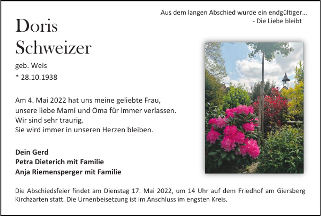<p>Doris<br />Schweizer</p><p>Aus dem langen Abschied wurde ein endgültiger…<br />- Die Liebe bleibt _</p><p>geb. Weis<br />* 28.10.1938<br />Am 4. Mai 2022 hat uns meine geliebte Frau,<br />unsere liebe Mami und Oma für immer verlassen.<br />Wir sind sehr traurig.<br />Sie wird immer in unseren Herzen bleiben.<br />Dein Gerd<br />Petra Dieterich mit Familie<br />Anja Riemensperger mit Familie<br />Die Abschiedsfeier findet am Dienstag 17. Mai 2022, um 14 Uhr auf dem Friedhof am Giersberg<br />Kirchzarten statt. Die Urnenbeisetzung ist im Anschluss im engsten Kreis.</p>