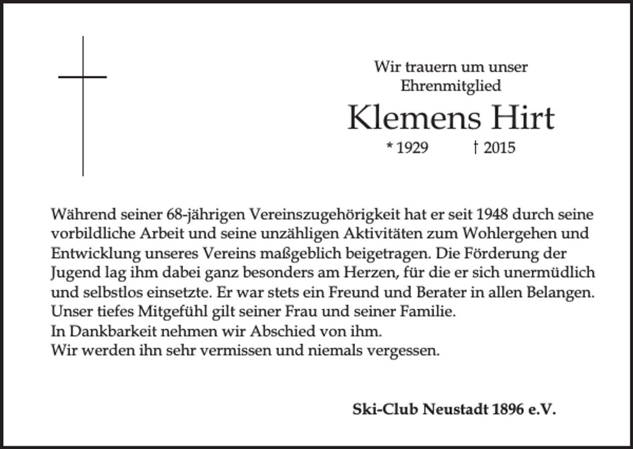 <p>Wir trauern um unser<br />Ehrenmitglied</p><p>Klemens Hirt<br />* 1929</p><p>2015</p><p>Während seiner 68-jährigen Vereinszugehörigkeit hat er seit 1948 durch seine<br />vorbildliche Arbeit und seine unzähligen Aktivitäten zum Wohlergehen und<br />Entwicklung unseres Vereins maßgeblich beigetragen. Die Förderung der<br />Jugend lag ihm dabei ganz besonders am Herzen, für die er sich unermüdlich<br />und selbstlos einsetzte. Er war stets ein Freund und Berater in allen Belangen.<br />Unser tiefes Mitgefühl gilt seiner Frau und seiner Familie.<br />In Dankbarkeit nehmen wir Abschied von ihm.<br />Wir werden ihn sehr vermissen und niemals vergessen.</p><p>Ski-Club Neustadt 1896 e.V.</p>
