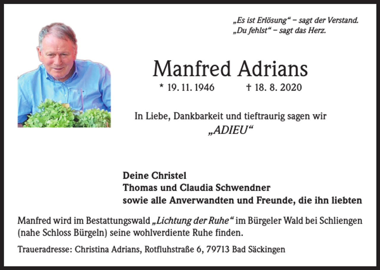 <p>„Es ist Erlösung“ – sagt der Verstand.<br />„Du fehlst“ – sagt das Herz.</p><p>Manfred Adrians<br />* 19. 11. 1946 † 18. 8. 2020</p><p>In Liebe, Dankbarkeit und tieftraurig sagen wir</p><p>„ADIEU“</p><p>Deine Christel<br />Thomas und Claudia Schwendner<br />sowie alle Anverwandten und Freunde, die ihn liebten<br />Manfred wird im Bestattungswald „Lichtung der Ruhe“ im Bürgeler Wald bei Schliengen<br />(nahe Schloss Bürgeln) seine wohlverdiente Ruhe finden.<br />Traueradresse: Christina Adrians, Rotfluhstraße 6, 79713 Bad Säckingen</p>