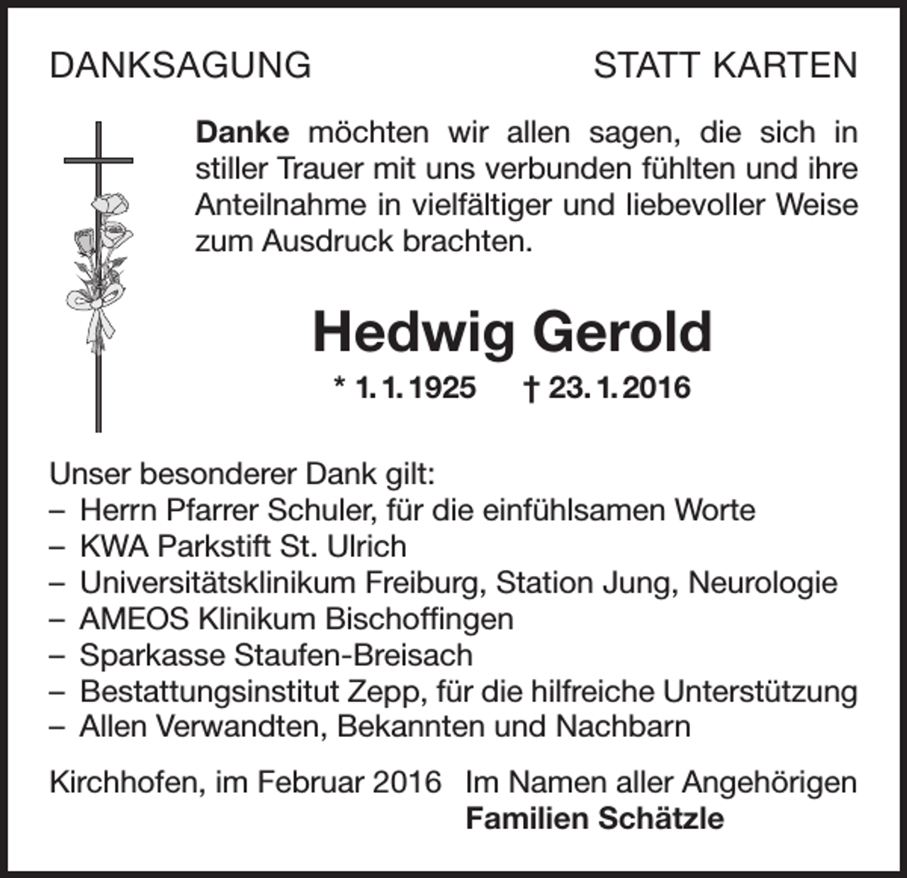 <p>DANKSAGUNG</p><p>STATT KARTEN</p><p>Danke möchten wir allen sagen, die sich in<br />stiller Trauer mit uns verbunden fühlten und ihre<br />Anteilnahme in vielfältiger und liebevoller Weise<br />zum Ausdruck brachten.</p><p>Hedwig Gerold<br />* 1. 1. 1925 † 23. 1. 2016<br />Unser besonderer Dank gilt:<br />– Herrn Pfarrer Schuler, für die einfühlsamen Worte<br />– KWA Parkstift St. Ulrich<br />– Universitätsklinikum Freiburg, Station Jung, Neurologie<br />– AMEOS Klinikum Bischoffingen<br />– Sparkasse Staufen-Breisach<br />– Bestattungsinstitut Zepp, für die hilfreiche Unterstützung<br />– Allen Verwandten, Bekannten und Nachbarn<br />Kirchhofen, im Februar 2016 Im Namen aller Angehörigen</p><p>Familien Schätzle</p>