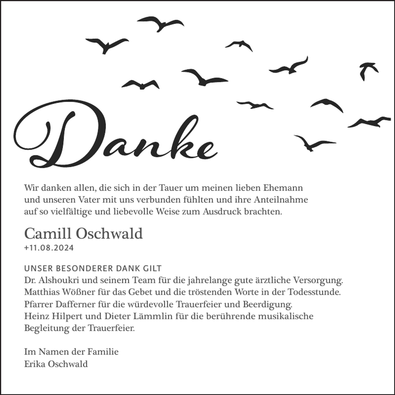 <p>Wir danken allen, die sich in der Tauer um meinen lieben Ehemann<br />und unseren Vater mit uns verbunden fühlten und ihre Anteilnahme<br />auf so vielfältige und liebevolle Weise zum Ausdruck brachten.</p><p>Camill Oschwald<br />+11.08.2024</p><p>UNSER BESONDERER DANK GILT</p><p>Dr. Alshoukri und seinem Team für die jahrelange gute ärztliche Versorgung.<br />Matthias Wößner für das Gebet und die tröstenden Worte in der Todesstunde.<br />Pfarrer Dafferner für die würdevolle Trauerfeier und Beerdigung.<br />Heinz Hilpert und Dieter Lämmlin für die berührende musikalische<br />Begleitung der Trauerfeier.<br />Im Namen der Familie<br />Erika Oschwald</p>