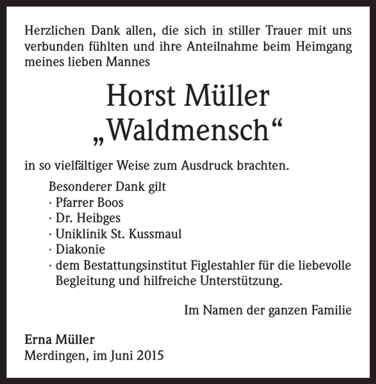 <p>Herzlichen Dank allen, die sich in stiller Trauer mit uns<br />verbunden fühlten und ihre Anteilnahme beim Heimgang<br />meines lieben Mannes</p><p>Horst Müller<br />„Waldmensch“<br />in so vielfältiger Weise zum Ausdruck brachten.<br />Besonderer Dank gilt<br />· Pfarrer Boos<br />· Dr. Heibges<br />· Uniklinik St. Kussmaul<br />· Diakonie<br />· dem Bestattungsinstitut Figlestahler für die liebevolle<br />Begleitung und hilfreiche Unterstützung.<br />Im Namen der ganzen Familie<br />Erna Müller<br />Merdingen, im Juni 2015</p>
