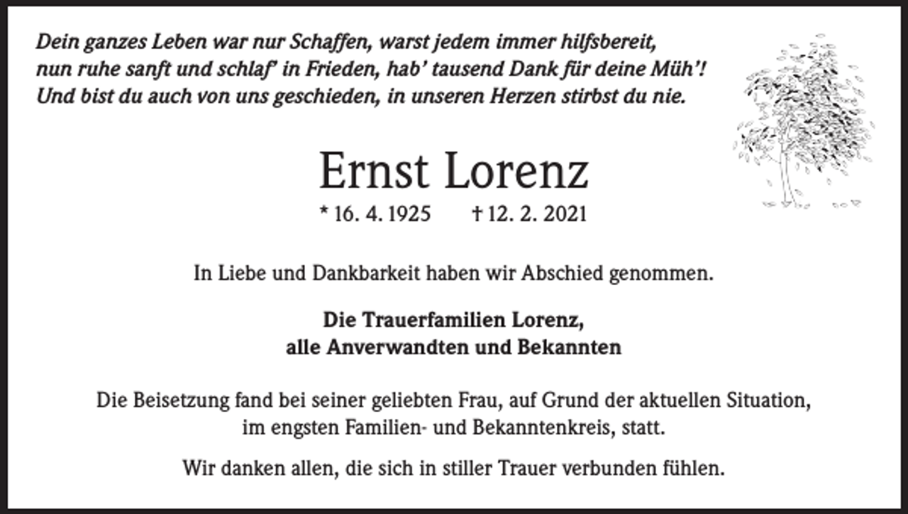 <p>Dein ganzes Leben war nur Schaffen, warst jedem immer hilfsbereit,<br />nun ruhe sanft und schlaf’ in Frieden, hab’ tausend Dank für deine Müh’!<br />Und bist du auch von uns geschieden, in unseren Herzen stirbst du nie.</p><p>Ernst Lorenz<br />* 16. 4. 1925</p><p>† 12. 2. 2021</p><p>In Liebe und Dankbarkeit haben wir Abschied genommen.<br />Die Trauerfamilien Lorenz,<br />alle Anverwandten und Bekannten<br />Die Beisetzung fand bei seiner geliebten Frau, auf Grund der aktuellen Situation,<br />im engsten Familien- und Bekanntenkreis, statt.<br />Wir danken allen, die sich in stiller Trauer verbunden fühlen.</p>