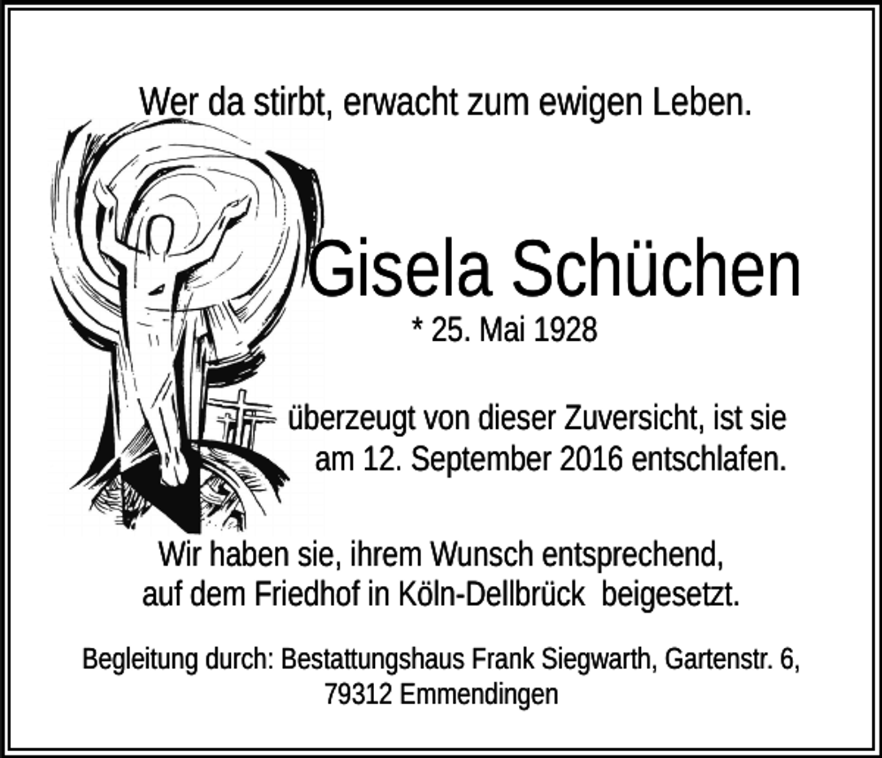 <p>Wer da stirbt, erwacht zum ewigen Leben.</p><p>Gisela Schüchen<br />* 25. Mai 1928<br />überzeugt von dieser Zuversicht, ist sie<br />am 12. September 2016 entschlafen.<br />Wir haben sie, ihrem Wunsch entsprechend,<br />auf dem Friedhof in Köln-Dellbrück beigesetzt.<br />Begleitung durch: Bestattungshaus Frank Siegwarth, Gartenstr. 6,<br />79312 Emmendingen</p>