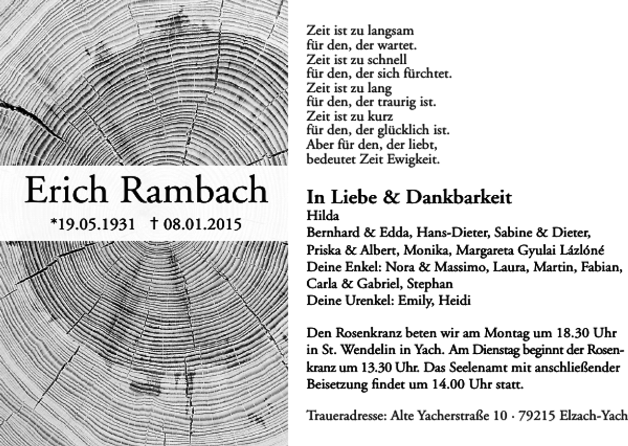 <p>Zeit ist zu langsam<br />für den, der wartet.<br />Zeit ist zu schnell<br />für den, der sich fürchtet.<br />Zeit ist zu lang<br />für den, der traurig ist.<br />Zeit ist zu kurz<br />für den, der glücklich ist.<br />Aber für den, der liebt,<br />bedeutet Zeit Ewigkeit.</p><p>Erich Rambach<br />*19.05.1931 † 08.01.2015</p><p>In Liebe &amp; Dankbarkeit</p><p>Hilda<br />Bernhard &amp; Edda, Hans-Dieter, Sabine &amp; Dieter,<br />Priska &amp; Albert, Monika, Margareta Gyulai Lázlóné<br />Deine Enkel: Nora &amp; Massimo, Laura, Martin, Fabian,<br />Carla &amp; Gabriel, Stephan<br />Deine Urenkel: Emily, Heidi<br />Den Rosenkranz beten wir am Montag um 18.30 Uhr<br />in St. Wendelin in Yach. Am Dienstag beginnt der Rosenkranz um 13.30 Uhr. Das Seelenamt mit anschließender<br />Beisetzung findet um 14.00 Uhr statt.</p><p>Traueradresse: Alte Yacherstraße 10 · 79215 Elzach-Yach</p>