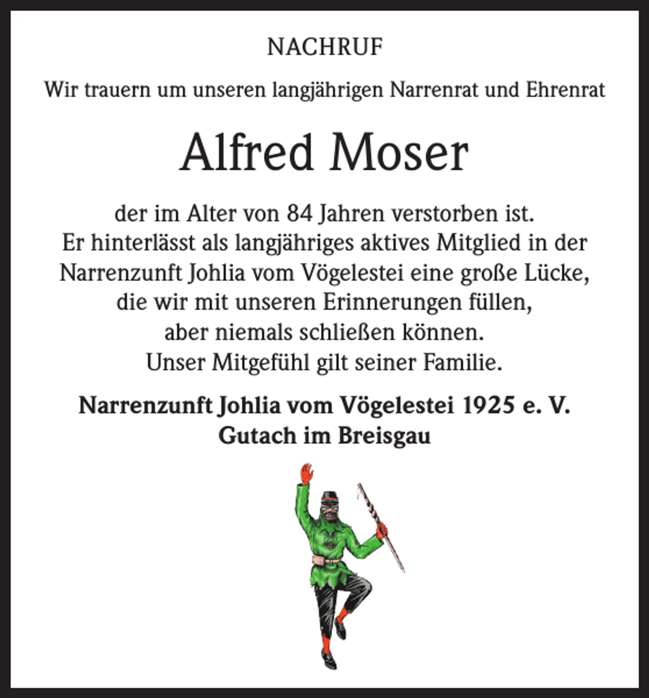<p>NACHRUF<br />Wir trauern um unseren langjährigen Narrenrat und Ehrenrat</p><p>Alfred Moser<br />der im Alter von 84 Jahren verstorben ist.<br />Er hinterlässt als langjähriges aktives Mitglied in der<br />Narrenzunft Johlia vom Vögelestei eine große Lücke,<br />die wir mit unseren Erinnerungen füllen,<br />aber niemals schließen können.<br />Unser Mitgefühl gilt seiner Familie.<br />Narrenzunft Johlia vom Vögelestei 1925 e. V.<br />Gutach im Breisgau</p>