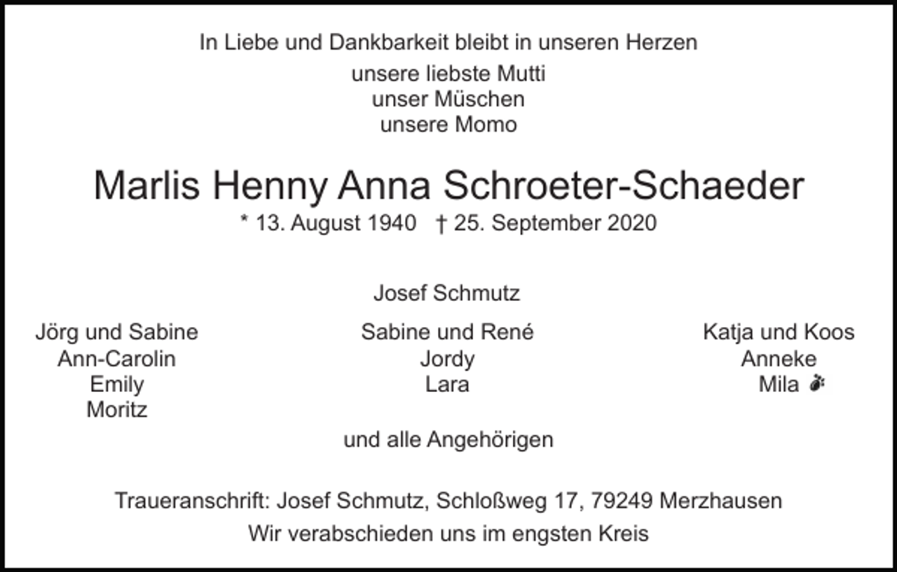 <p>In Liebe und Dankbarkeit bleibt in unseren Herzen<br />unsere liebste Mutti<br />unser Müschen<br />unsere Momo</p><p>Marlis Henny Anna Schroeter-Schaeder<br />* 13. August 1940 † 25. September 2020<br />Josef Schmutz<br />Jörg und Sabine<br />Ann-Carolin<br />Emily<br />Moritz</p><p>Sabine und René<br />Jordy<br />Lara</p><p>Katja und Koos<br />Anneke<br />Mila</p><p>und alle Angehörigen<br />Traueranschrift: Josef Schmutz, Schloßweg 17, 79249 Merzhausen<br />Wir verabschieden uns im engsten Kreis</p>