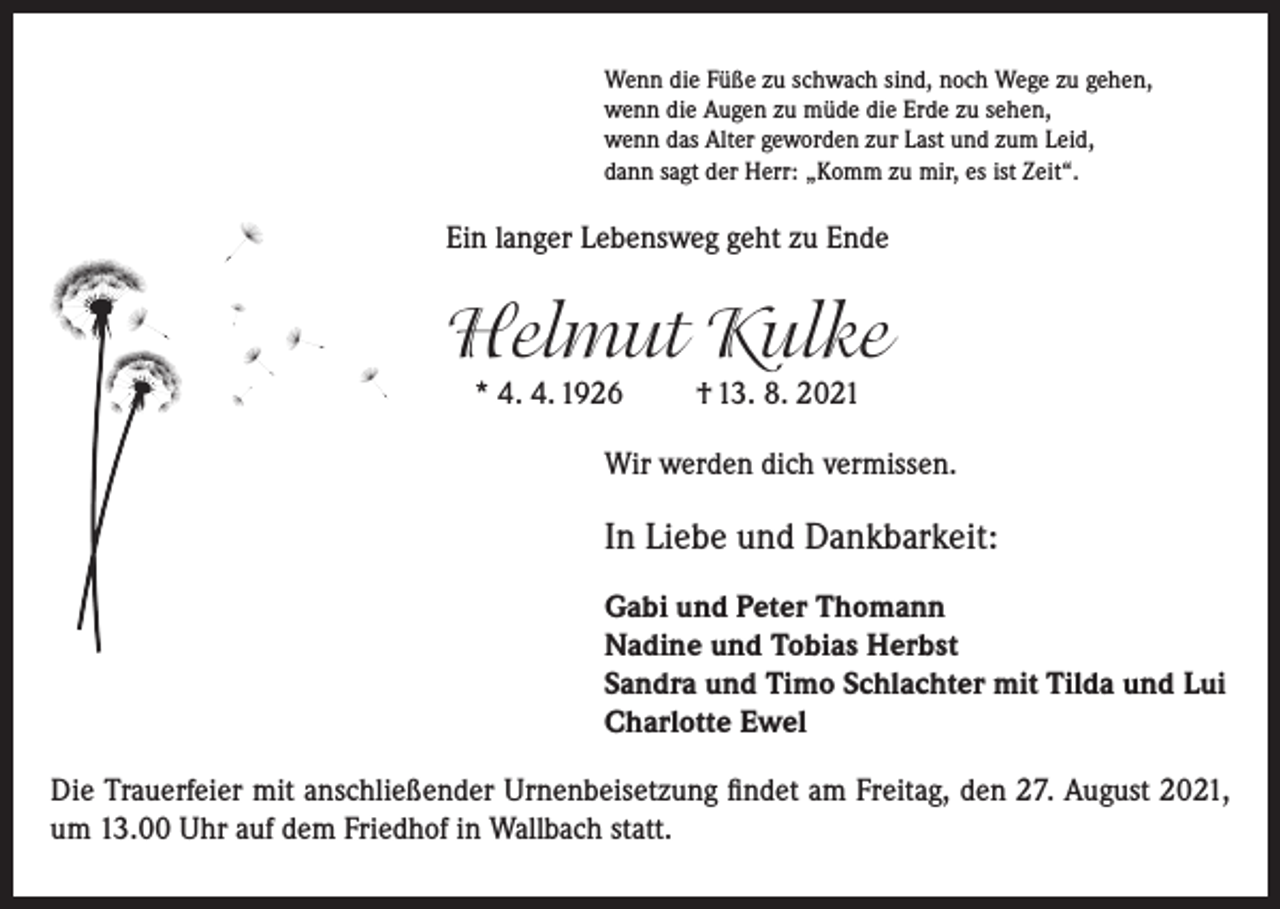 <p>Wenn die Füße zu schwach sind, noch Wege zu gehen,<br />wenn die Augen zu müde die Erde zu sehen,<br />wenn das Alter geworden zur Last und zum Leid,<br />dann sagt der Herr: „Komm zu mir, es ist Zeit“.</p><p>Ein langer Lebensweg geht zu Ende</p><p>Helmut Kulke<br />* 4. 4. 1926</p><p>† 13. 8. 2021</p><p>Wir werden dich vermissen.</p><p>In Liebe und Dankbarkeit:<br />Gabi und Peter Thomann<br />Nadine und Tobias Herbst<br />Sandra und Timo Schlachter mit Tilda und Lui<br />Charlotte Ewel<br />Die Trauerfeier mit anschließender Urnenbeisetzung findet am Freitag, den 27. August 2021,<br />um 13.00 Uhr auf dem Friedhof in Wallbach statt.</p>