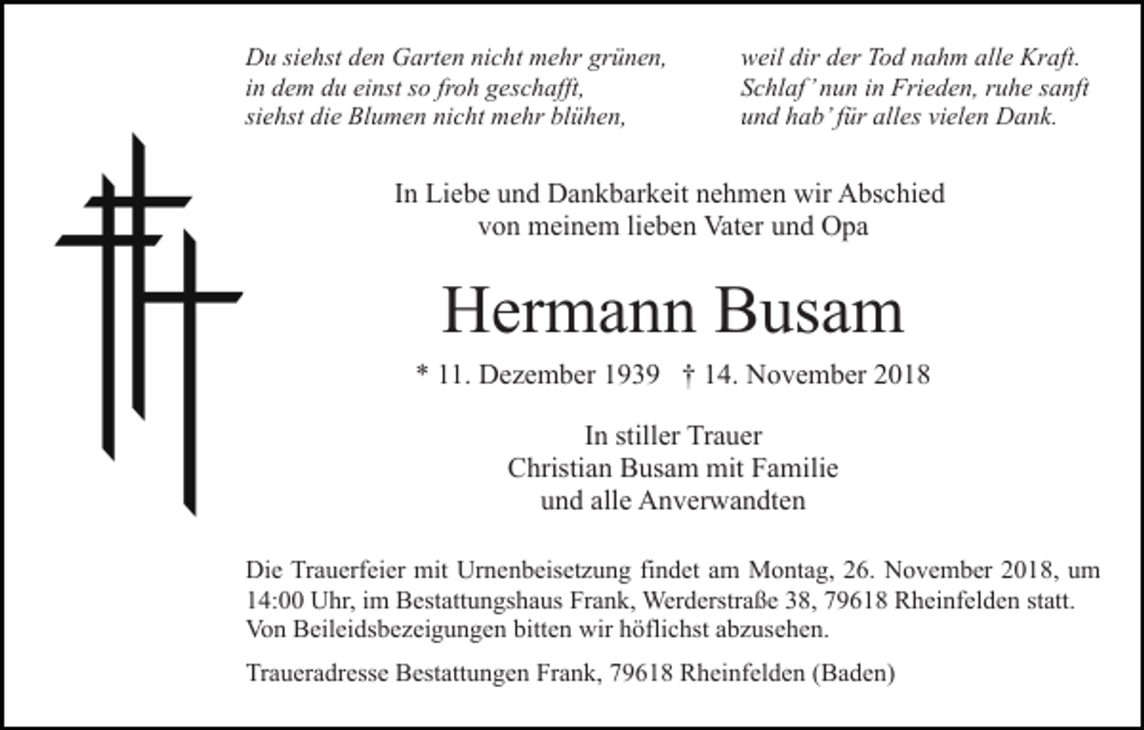 <p>Du siehst den Garten nicht mehr grünen,<br />in dem du einst so froh geschafft,<br />siehst die Blumen nicht mehr blühen,</p><p>weil dir der Tod nahm alle Kraft.<br />Schlaf’ nun in Frieden, ruhe sanft<br />und hab’ für alles vielen Dank.</p><p>In Liebe und Dankbarkeit nehmen wir Abschied<br />von meinem lieben Vater und Opa</p><p>Hermann Busam<br />* 11. Dezember 1939 † 14. November 2018<br />In stiller Trauer<br />Christian Busam mit Familie<br />und alle Anverwandten<br />Die Trauerfeier mit Urnenbeisetzung findet am Montag, 26. November 2018, um<br />14:00 Uhr, im Bestattungshaus Frank, Werderstraße 38, 79618 Rheinfelden statt.<br />Von Beileidsbezeigungen bitten wir höflichst abzusehen.<br />Traueradresse Bestattungen Frank, 79618 Rheinfelden (Baden)</p>