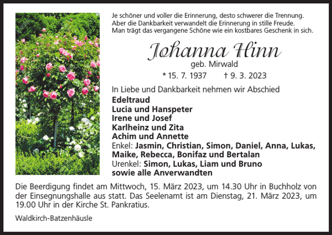 <p>Je schöner und voller die Erinnerung, desto schwerer die Trennung.<br />Aber die Dankbarkeit verwandelt die Erinnerung in stille Freude.<br />Man trägt das vergangene Schöne wie ein kostbares Geschenk in sich.</p><p>Johanna Hinn<br />geb. Mirwald<br />* 15. 7. 1937 † 9. 3. 2023</p><p>In Liebe und Dankbarkeit nehmen wir Abschied<br />Edeltraud<br />Lucia und Hanspeter<br />Irene und Josef<br />Karlheinz und Zita<br />Achim und Annette<br />Enkel: Jasmin, Christian, Simon, Daniel, Anna, Lukas,<br />Maike, Rebecca, Bonifaz und Bertalan<br />Urenkel: Simon, Lukas, Liam und Bruno<br />sowie alle Anverwandten<br />Die Beerdigung findet am Mittwoch, 15. März 2023, um 14.30 Uhr in Buchholz von<br />der Einsegnungshalle aus statt. Das Seelenamt ist am Dienstag, 21. März 2023, um<br />19.00 Uhr in der Kirche St. Pankratius.<br />Waldkirch-Batzenhäusle</p>