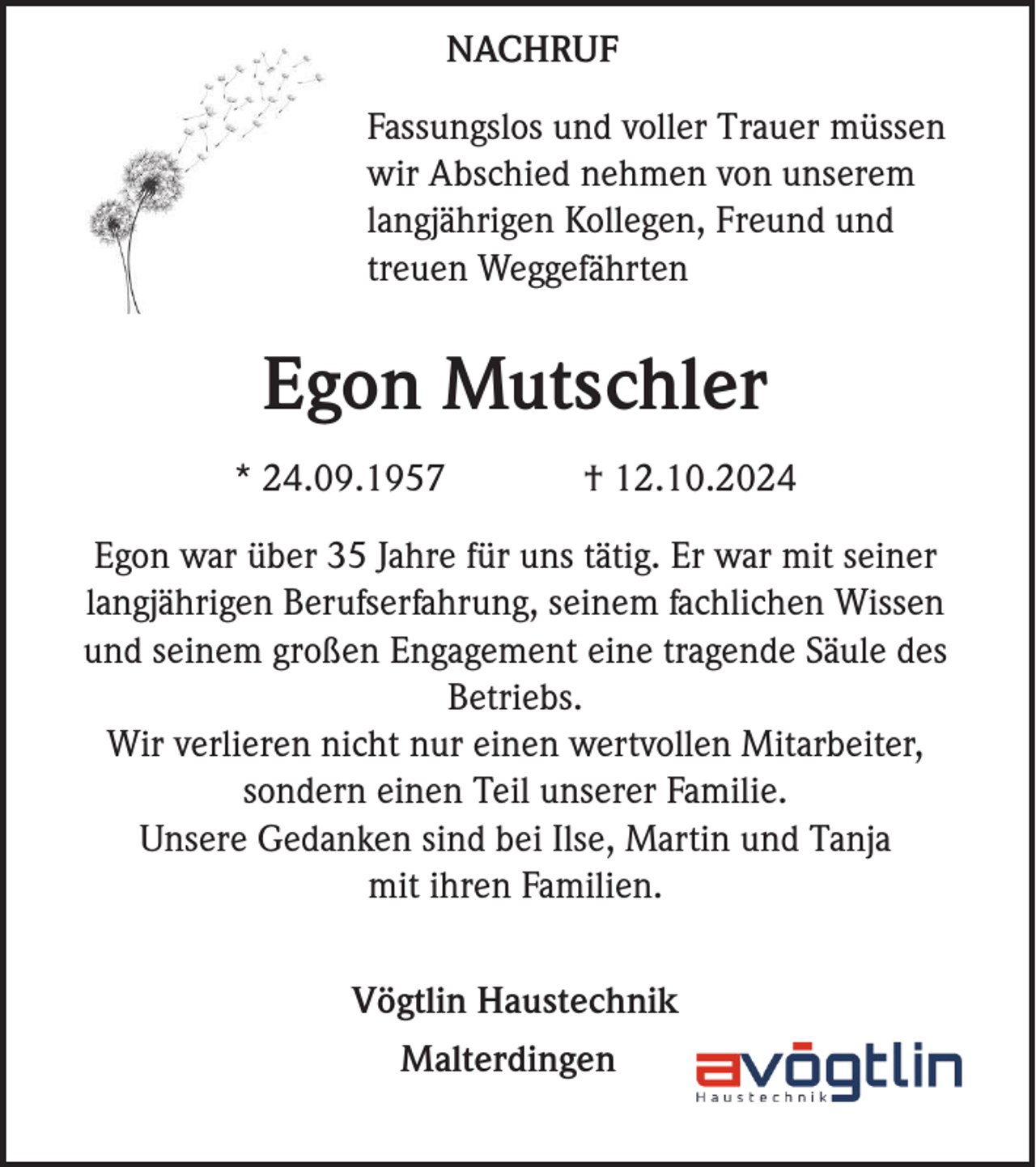 <p>NACHRUF<br />Fassungslos und voller Trauer müssen<br />wir Abschied nehmen von unserem<br />langjährigen Kollegen, Freund und<br />treuen Weggefährten</p><p>Egon Mutschler<br />* 24.09.1957</p><p>† 12.10.2024</p><p>Egon war über 35 Jahre für uns tätig. Er war mit seiner<br />langjährigen Berufserfahrung, seinem fachlichen Wissen<br />und seinem großen Engagement eine tragende Säule des<br />Betriebs.<br />Wir verlieren nicht nur einen wertvollen Mitarbeiter,<br />sondern einen Teil unserer Familie.<br />Unsere Gedanken sind bei Ilse, Martin und Tanja<br />mit ihren Familien.<br />Vögtlin Haustechnik<br />Malterdingen</p>