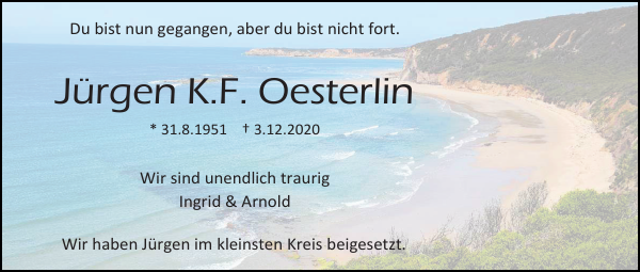 <p>Du bist nun gegangen, aber du bist nicht fort.</p><p>Jürgen K.F. Oesterlin<br />* 31.8.1951 † 3.12.2020</p><p>Wir sind unendlich traurig<br />Ingrid &amp; Arnold<br />Wir haben Jürgen im kleinsten Kreis beigesetzt.</p>