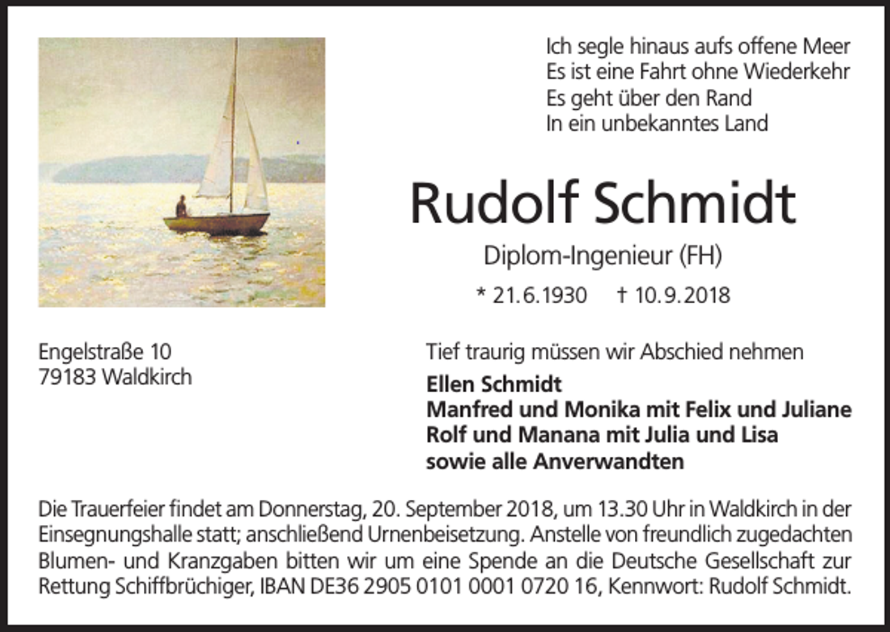 <p>Ich segle hinaus aufs offene Meer<br />Es ist eine Fahrt ohne Wiederkehr<br />Es geht über den Rand<br />In ein unbekanntes Land</p><p>Rudolf Schmidt<br />Diplom-Ingenieur (FH)<br />* 21.6.1930<br />Engelstraße 10<br />79183 Waldkirch</p><p>† 10.9.2018</p><p>Tief traurig müssen wir Abschied nehmen<br />Ellen Schmidt<br />Manfred und Monika mit Felix und Juliane<br />Rolf und Manana mit Julia und Lisa<br />sowie alle Anverwandten</p><p>Die Trauerfeier findet am Donnerstag, 20. September 2018, um 13.30 Uhr in Waldkirch in der<br />Einsegnungshalle statt; anschließend Urnenbeisetzung. Anstelle von freundlich zugedachten<br />Blumen- und Kranzgaben bitten wir um eine Spende an die Deutsche Gesellschaft zur<br />Rettung Schiffbrüchiger, IBAN DE36 2905 0101 0001 0720 16, Kennwort: Rudolf Schmidt.</p>