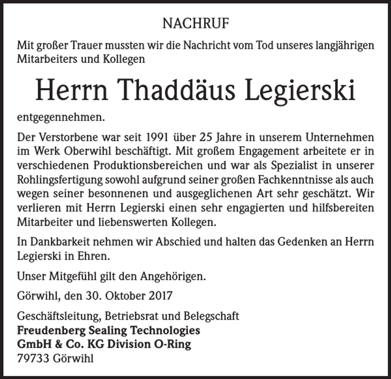 <p>NACHRUF<br />Mit großer Trauer mussten wir die Nachricht vom Tod unseres langjährigen<br />Mitarbeiters und Kollegen</p><p>Herrn Thaddäus Legierski<br />entgegennehmen.<br />Der Verstorbene war seit 1991 über 25 Jahre in unserem Unternehmen<br />im Werk Oberwihl beschäftigt. Mit großem Engagement arbeitete er in<br />verschiedenen Produktionsbereichen und war als Spezialist in unserer<br />Rohlingsfertigung sowohl aufgrund seiner großen Fachkenntnisse als auch<br />wegen seiner besonnenen und ausgeglichenen Art sehr geschätzt. Wir<br />verlieren mit Herrn Legierski einen sehr engagierten und hilfsbereiten<br />Mitarbeiter und liebenswerten Kollegen.<br />In Dankbarkeit nehmen wir Abschied und halten das Gedenken an Herrn<br />Legierski in Ehren.<br />Unser Mitgefühl gilt den Angehörigen.<br />Görwihl, den 30. Oktober 2017<br />Geschäftsleitung, Betriebsrat und Belegschaft<br />Freudenberg Sealing Technologies<br />GmbH &amp; Co. KG Division O-Ring<br />79733 Görwihl</p>