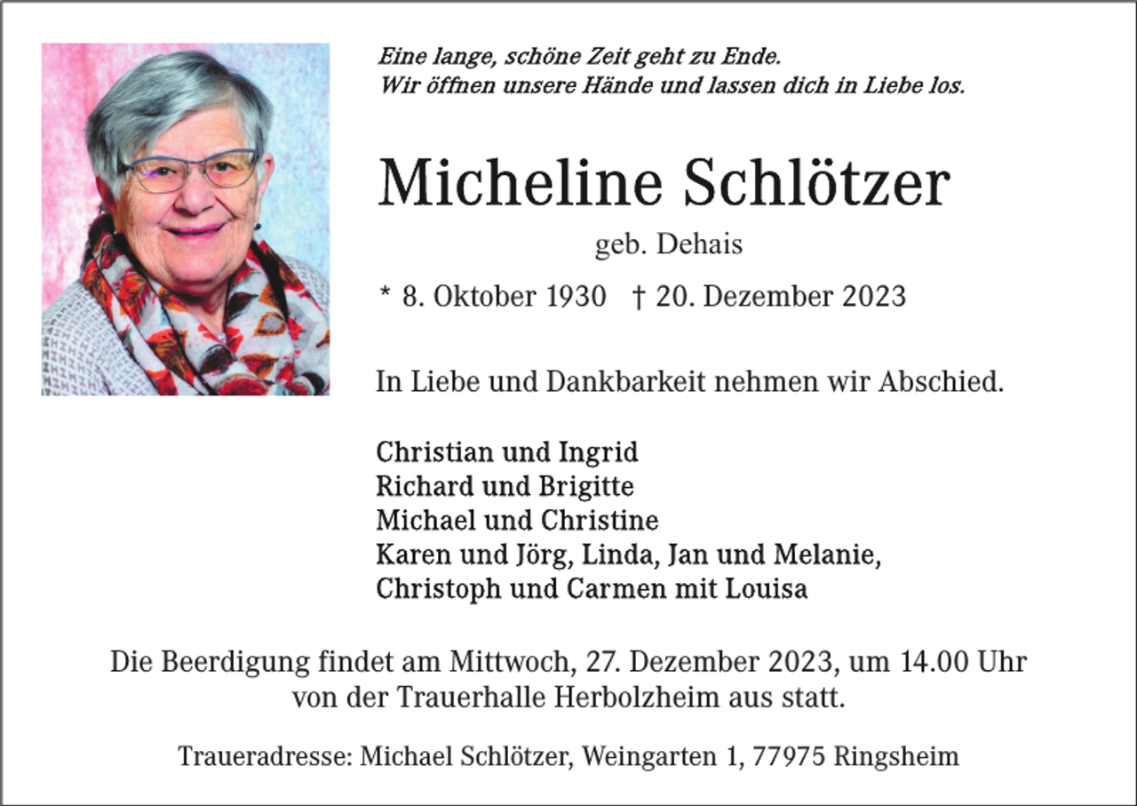 <p>geb. Dehais<br />* 8. Oktober 1930 † 20. Dezember 2023<br />In Liebe und Dankbarkeit nehmen wir Abschied.</p><p>Die Beerdigung findet am Mittwoch, 27. Dezember 2023, um 14.00 Uhr<br />von der Trauerhalle Herbolzheim aus statt.<br />Traueradresse: Michael Schlötzer, Weingarten 1, 77975 Ringsheim</p>