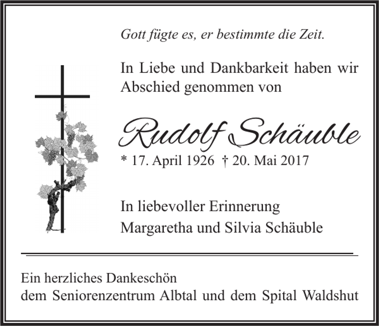 <p>GGott<br />ott f fügte<br />ü gt e es,<br />es,ererbbestimmte<br />esti m mt e didie<br />e ZZeit.<br />eit.</p><p>I n Liebe<br />In<br />Li e b e und<br />u n d Dankbarkeit<br />D a n k b ar k eit haben<br />h a b e n wir<br />wir<br />AAbschied<br />bs c hi e d ggenommen<br />e n o m m e n vvon<br />on</p><p>RRudolf<br />u dolf Sch<br />Schäuble<br />ä uble<br />** 117.<br />7. April<br />A pril 11926<br />9 2 6 †† 220.<br />0. Mai<br />M ai 22</p><p>I n li<br />In<br />liebevoller<br />e b e v oll er Erinnerung<br />Eri n n er u n g<br />MMargaretha<br />ar g ar et h a u und<br />n d Sil<br />vi a S Schäuble<br />c h ä u bl e<br />Silvia<br />Ein<br />Ei<br />n hherzliches<br />er zli c h es Dankeschön<br />D a n k es c h ö n</p><p>ddem<br />e m Seniorenzentrum<br />S e ni or e n z e ntr u m Albtal<br />Al bt al uund<br />n d ddem<br />e m Spital<br />S pit al Waldshut<br />Wal ds h ut</p>
