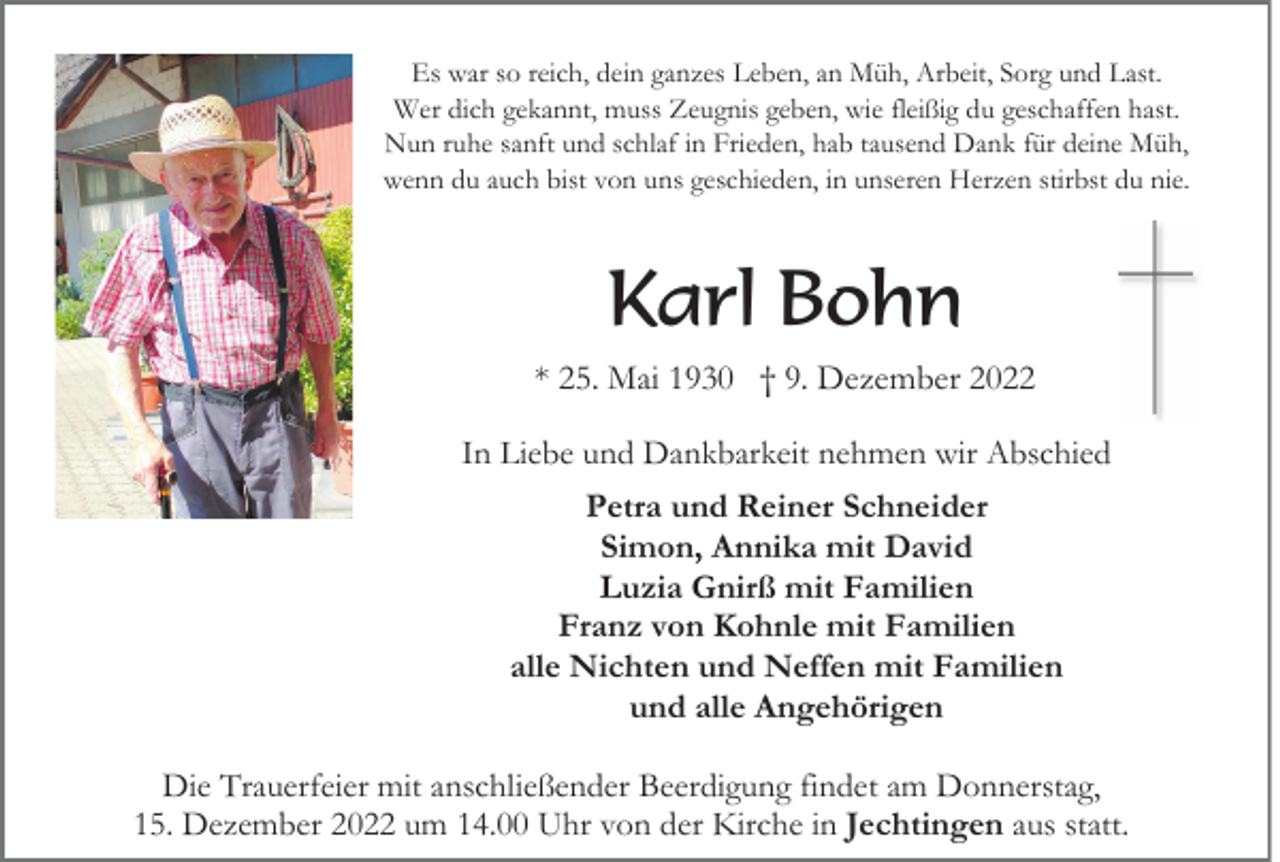 <p>Es war so reich, dein ganzes Leben, an Müh, Arbeit, Sorg und Last.<br />Wer dich gekannt, muss Zeugnis geben, wie fleißig du geschaffen hast.<br />Nun ruhe sanft und schlaf in Frieden, hab tausend Dank für deine Müh,<br />wenn du auch bist von uns geschieden, in unseren Herzen stirbst du nie.</p><p>Karl Bohn<br />* 25. Mai 1930 † 9. Dezember 2022<br />In Liebe und Dankbarkeit nehmen wir Abschied<br />Petra und Reiner Schneider<br />Simon, Annika mit David<br />Luzia Gnirß mit Familien<br />Franz von Kohnle mit Familien<br />alle Nichten und Neffen mit Familien<br />und alle Angehörigen<br />Die Trauerfeier mit anschließender Beerdigung findet am Donnerstag,<br />15. Dezember 2022 um 14.00 Uhr von der Kirche in Jechtingen aus statt.</p>