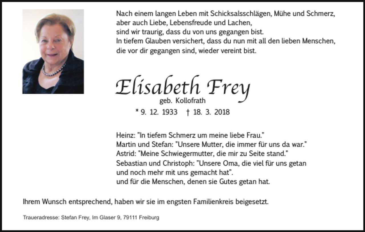 <p>Nach einem langen Leben mit Schicksalsschlägen, Mühe und Schmerz,<br />aber auch Liebe, Lebensfreude und Lachen,<br />sind wir traurig, dass du von uns gegangen bist.<br />In tiefem Glauben versichert, dass du nun mit all den lieben Menschen,<br />die vor dir gegangen sind, wieder vereint bist.</p><p>Elisabeth Frey<br />geb. Kollofrath</p><p>* 9. 12. 1933</p><p>† 18. 3. 2018</p><p>Heinz: "In tiefem Schmerz um meine liebe Frau."<br />Martin und Stefan: "Unsere Mutter, die immer für uns da war."<br />Astrid: "Meine Schwiegermutter, die mir zu Seite stand."<br />Sebastian und Christoph: "Unsere Oma, die viel für uns getan<br />und noch mehr mit uns gemacht hat".<br />und für die Menschen, denen sie Gutes getan hat.<br />Ihrem Wunsch entsprechend, haben wir sie im engsten Familienkreis beigesetzt.<br />Traueradresse: Stefan Frey, Im Glaser 9, 79111 Freiburg</p>