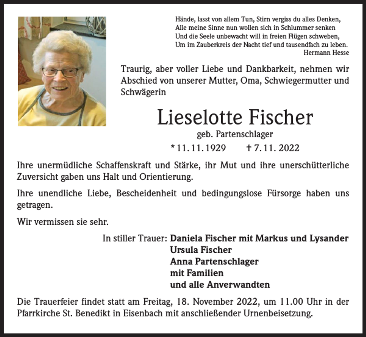 <p>Hände, lasst von allem Tun, Stirn vergiss du alles Denken,<br />Alle meine Sinne nun wollen sich in Schlummer senken<br />Und die Seele unbewacht will in freien Flügen schweben,<br />Um im Zauberkreis der Nacht tief und tausendfach zu leben.</p><p>Hermann Hesse</p><p>Traurig, aber voller Liebe und Dankbarkeit, nehmen wir<br />Abschied von unserer Mutter, Oma, Schwiegermutter und<br />Schwägerin</p><p>Lieselotte Fischer<br />geb. Partenschlager<br />* 11. 11. 1929 † 7. 11. 2022</p><p>Ihre unermüdliche Schaffenskraft und Stärke, ihr Mut und ihre unerschütterliche<br />­Zuversicht gaben uns Halt und Orientierung.<br />Ihre unendliche Liebe, Bescheidenheit und bedingungslose Fürsorge haben uns<br />­getragen.<br />Wir vermissen sie sehr.<br />In stiller Trauer: Daniela Fischer mit Markus und Lysander<br />Ursula Fischer<br />Anna Partenschlager<br />mit Familien<br />und alle Anverwandten<br />Die Trauerfeier findet statt am Freitag, 18. November 2022, um 11.00 Uhr in der<br />Pfarrkirche St. Benedikt in Eisenbach mit anschließender Urnenbeisetzung.</p>
