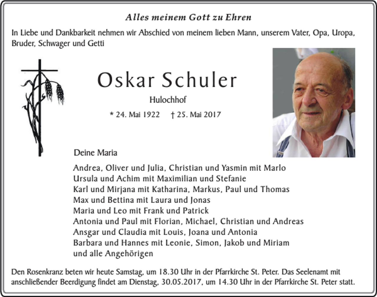 <p>Alles meinem Gott zu Ehren<br />In Liebe und Dankbarkeit nehmen wir Abschied von meinem lieben Mann, unserem Vater, Opa, Uropa,<br />Bruder, Schwager und Getti</p><p>Oskar Schuler<br />Hulochhof</p><p>* 24. Mai 1922</p><p>† 25. Mai 2017</p><p>Deine Maria<br />Andrea, Oliver und Julia, Christian und Yasmin mit Marlo<br />Ursula und Achim mit Maximilian und Stefanie<br />Karl und Mirjana mit Katharina, Markus, Paul und Thomas<br />Max und Bettina mit Laura und Jonas<br />Maria und Leo mit Frank und Patrick<br />Antonia und Paul mit Florian, Michael, Christian und Andreas<br />Ansgar und Claudia mit Louis, Joana und Antonia<br />Barbara und Hannes mit Leonie, Simon, Jakob und Miriam<br />und alle Angehörigen<br />Den Rosenkranz beten wir heute Samstag, um 18.30 Uhr in der Pfarrkirche St. Peter. Das Seelenamt mit<br />anschließender Beerdigung findet am Dienstag, 30.05.2017, um 14.30 Uhr in der Pfarrkirche St. Peter statt.</p>