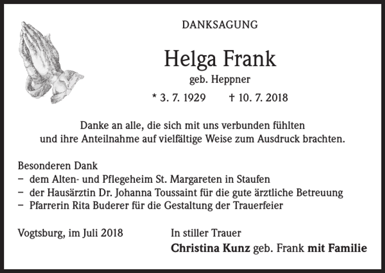 <p>DANKSAGUNG</p><p>Helga Frank<br />geb. Heppner<br />* 3. 7. 1929 † 10. 7. 2018<br />Danke an alle, die sich mit uns verbunden fühlten<br />und ihre Anteilnahme auf vielfältige Weise zum Ausdruck brachten.<br />Besonderen Dank<br />– dem Alten- und Pflegeheim St. Margareten in Staufen<br />– der Hausärztin Dr. Johanna Toussaint für die gute ärztliche Betreuung<br />– Pfarrerin Rita Buderer für die Gestaltung der Trauerfeier<br />Vogtsburg, im Juli 2018</p><p>In stiller Trauer</p><p>Christina Kunz geb. Frank mit Familie</p>