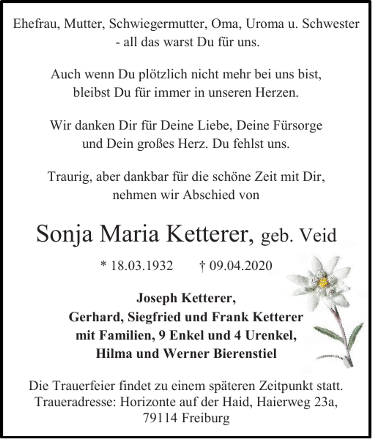 <p>Ehefrau, Mutter, Schwiegermutter, Oma, Uroma u. Schwester<br />- all das warst Du für uns.<br />Auch wenn Du plötzlich nicht mehr bei uns bist,<br />bleibst Du für immer in unseren Herzen.<br />Wir danken Dir für Deine Liebe, Deine Fürsorge<br />und Dein großes Herz. Du fehlst uns.<br />Traurig, aber dankbar für die schöne Zeit mit Dir,<br />nehmen wir Abschied von</p><p>Sonja Maria Ketterer, geb. Veid<br />* 18.03.1932</p><p>† 09.04.2020</p><p>Joseph Ketterer,<br />Gerhard, Siegfried und Frank Ketterer<br />mit Familien, 9 Enkel und 4 Urenkel,<br />Hilma und Werner Bierenstiel<br />Die Trauerfeier findet zu einem späteren Zeitpunkt statt.<br />Traueradresse: Horizonte auf der Haid, Haierweg 23a,<br />79114 Freiburg</p>