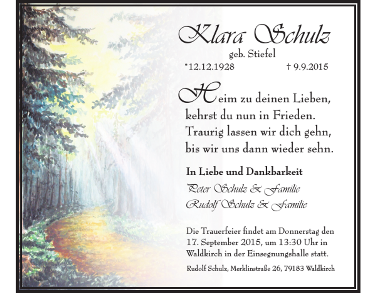 <p>Klara Schulz<br />geb. Stiefel</p><p>*12.12.1928</p><p>† 9.9.2015</p><p>H eim zu deinen Lieben,</p><p>kehrst du nun in Frieden.<br />Traurig lassen wir dich gehn,<br />bis wir uns dann wieder sehn.<br />In Liebe und Dankbarkeit</p><p>Peter Schulz &amp; Familie<br />Rudolf Schulz &amp; Familie<br />Die Trauerfeier findet am Donnerstag den<br />17. September 2015, um 13:30 Uhr in<br />Waldkirch in der Einsegnungshalle statt.<br />Rudolf Schulz, Merklinstraße 26, 79183 Waldkirch</p>