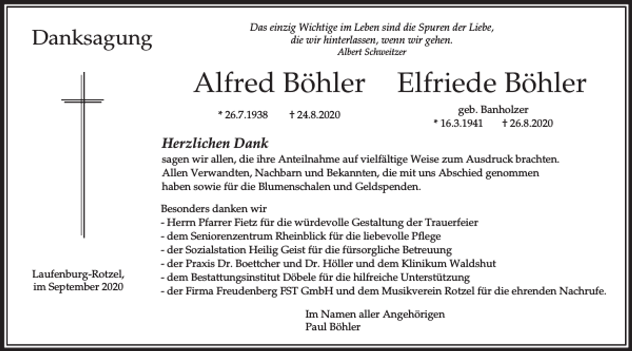 <p>Danksagung</p><p>Das einzig Wichtige im Leben sind die Spuren der Liebe,<br />die wir hinterlassen, wenn wir gehen.<br />Albert Schweitzer</p><p>Alfred Böhler<br />* 26.7.1938</p><p>† 24.8.2020</p><p>Elfriede Böhler<br />geb. Banholzer<br />* 16.3.1941<br />† 26.8.2020</p><p>Herzlichen Dank<br />sagen wir allen, die ihre Anteilnahme auf vielfältige Weise zum Ausdruck brachten.<br />Allen Verwandten, Nachbarn und Bekannten, die mit uns Abschied genommen<br />haben sowie für die Blumenschalen und Geldspenden.</p><p>Laufenburg-Rotzel,<br />im September 2020</p><p>Besonders danken wir<br />- Herrn Pfarrer Fietz für die würdevolle Gestaltung der Trauerfeier<br />- dem Seniorenzentrum Rheinblick für die liebevolle Pflege<br />- der Sozialstation Heilig Geist für die fürsorgliche Betreuung<br />- der Praxis Dr. Boettcher und Dr. Höller und dem Klinikum Waldshut<br />- dem Bestattungsinstitut Döbele für die hilfreiche Unterstützung<br />- der Firma Freudenberg FST GmbH und dem Musikverein Rotzel für die ehrenden Nachrufe.<br />Im Namen aller Angehörigen<br />Paul Böhler</p>