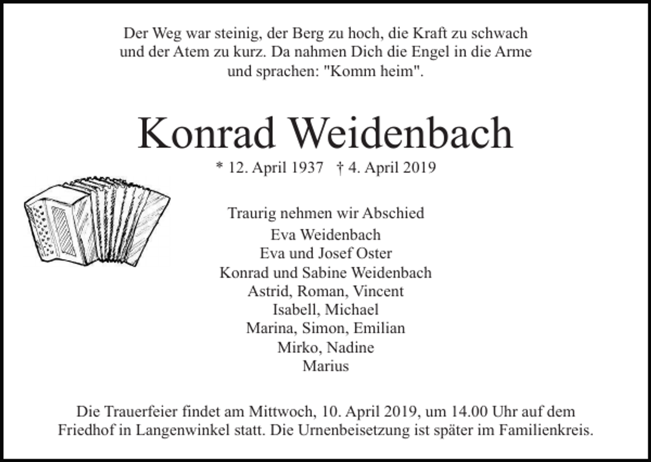 <p>Der Weg war steinig, der Berg zu hoch, die Kraft zu schwach<br />und der Atem zu kurz. Da nahmen Dich die Engel in die Arme<br />und sprachen: "Komm heim".</p><p>Konrad Weidenbach<br />* 12. April 1937 † 4. April 2019<br />Traurig nehmen wir Abschied<br />Eva Weidenbach<br />Eva und Josef Oster<br />Konrad und Sabine Weidenbach<br />Astrid, Roman, Vincent<br />Isabell, Michael<br />Marina, Simon, Emilian<br />Mirko, Nadine<br />Marius<br />Die Trauerfeier findet am Mittwoch, 10. April 2019, um 14.00 Uhr auf dem<br />Friedhof in Langenwinkel statt. Die Urnenbeisetzung ist später im Familienkreis.</p>