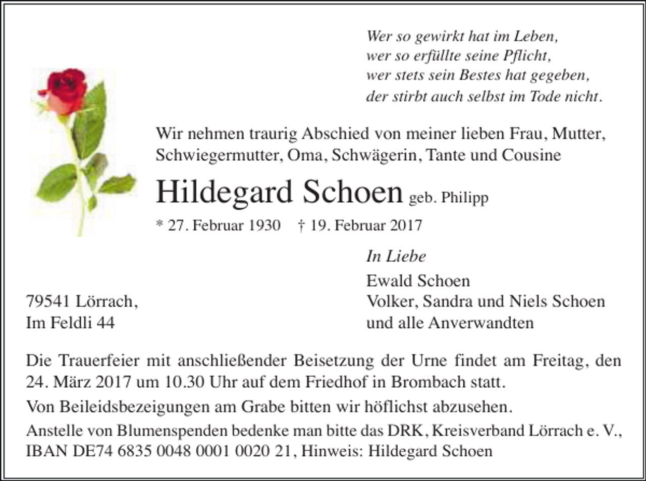 <p>Wer so gewirkt hat im Leben,<br />wer so erfüllte seine Pflicht,<br />wer stets sein Bestes hat gegeben,<br />der stirbt auch selbst im Tode nicht.</p><p>Wir nehmen traurig Abschied von meiner lieben Frau, Mutter,<br />Schwiegermutter, Oma, Schwägerin, Tante und Cousine</p><p>Hildegard Schoen geb. Philipp<br />* 27. Februar 1930</p><p>79541 Lörrach,<br />Im Feldli 44</p><p>† 19. Februar 2017</p><p>In Liebe<br />Ewald Schoen<br />Volker, Sandra und Niels Schoen<br />und alle Anverwandten</p><p>Die Trauerfeier mit anschließender Beisetzung der Urne findet am Freitag, den<br />24. März 2017 um 10.30 Uhr auf dem Friedhof in Brombach statt.<br />Von Beileidsbezeigungen am Grabe bitten wir höflichst abzusehen.<br />Anstelle von Blumenspenden bedenke man bitte das DRK, Kreisverband Lörrach e. V.,<br />IBAN DE74 6835 0048 0001 0020 21, Hinweis: Hildegard Schoen</p>