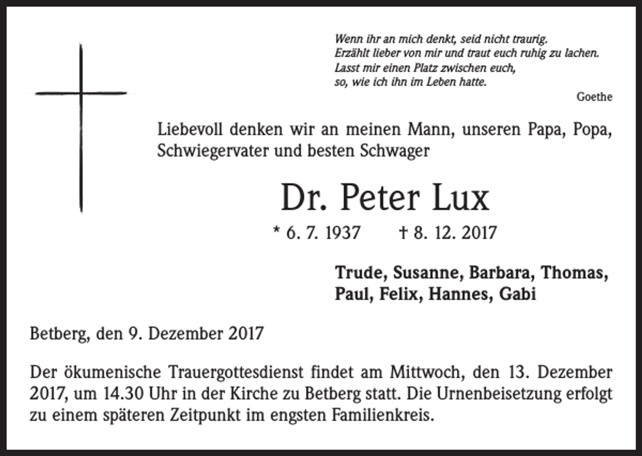 <p>Wenn ihr an mich denkt, seid nicht traurig.<br />Erzählt lieber von mir und traut euch ruhig zu lachen.<br />Lasst mir einen Platz zwischen euch,<br />so, wie ich ihn im Leben hatte.</p><p>Goethe</p><p>Liebevoll denken wir an meinen Mann, unseren Papa, Popa,<br />Schwiegervater und besten Schwager</p><p>Dr. Peter Lux<br />* 6. 7. 1937 † 8. 12. 2017<br />Trude, Susanne, Barbara, Thomas,<br />Paul, Felix, Hannes, Gabi<br />Betberg, den 9. Dezember 2017<br />Der ökumenische Trauergottesdienst findet am Mittwoch, den 13. Dezember<br />2017, um 14.30 Uhr in der Kirche zu Betberg statt. Die Urnenbeisetzung erfolgt<br />zu einem späteren Zeitpunkt im engsten Familienkreis.</p>