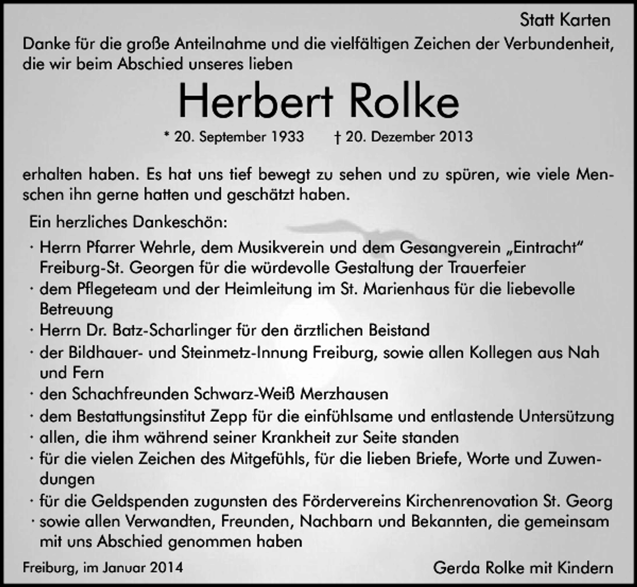 <p>Statt Karten<br />Danke für die große Anteilnahme und die vielfältigen Zeichen der Verbundenheit,<br />die wir beim Abschied unseres lieben</p><p>Herbert Rolke</p><p>* 20. September 1933</p><p>† 20. Dezember 2013</p><p>erhalten haben. Es hat uns tief bewegt zu sehen und zu spüren, wie viele Menschen ihn gerne hatten und geschätzt haben.<br />Ein herzliches Dankeschön:<br />· Herrn Pfarrer Wehrle, dem Musikverein und dem Gesangverein „Eintracht“<br />Freiburg-St. Georgen für die würdevolle Gestaltung der Trauerfeier<br />· dem Pflegeteam und der Heimleitung im St. Marienhaus für die liebevolle<br />Betreuung<br />· Herrn Dr. Batz-Scharlinger für den ärztlichen Beistand<br />· der Bildhauer- und Steinmetz-Innung Freiburg, sowie allen Kollegen aus Nah<br />und Fern<br />· den Schachfreunden Schwarz-Weiß Merzhausen<br />· dem Bestattungsinstitut Zepp für die einfühlsame und entlastende Untersützung<br />· allen, die ihm während seiner Krankheit zur Seite standen<br />· für die vielen Zeichen des Mitgefühls, für die lieben Briefe, Worte und Zuwendungen<br />· für die Geldspenden zugunsten des Fördervereins Kirchenrenovation St. Georg<br />· sowie allen Verwandten, Freunden, Nachbarn und Bekannten, die gemeinsam<br />mit uns Abschied genommen haben<br />Freiburg, im Januar 2014</p><p>Gerda Rolke mit Kindern</p>