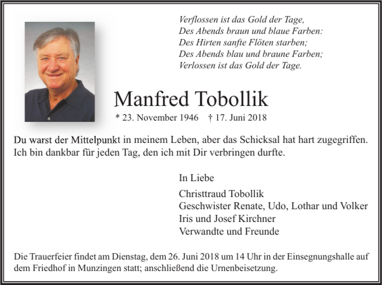<p>Verflossen ist das Gold der Tage,<br />Des Abends braun und blaue Farben:<br />Des Hirten sanfte Flöten starben;<br />Des Abends blau und braune Farben;<br />Verlossen ist das Gold der Tage.</p><p>Manfred Tobollik<br />* 23. November 1946 † 17. Juni 2018</p><p>Du warst der Mittelpunkt in meinem Leben, aber das Schicksal hat hart zugegriffen.<br />Ich bin dankbar für jeden Tag, den ich mit Dir verbringen durfte.<br />In Liebe<br />Christtraud Tobollik<br />Geschwister Renate, Udo, Lothar und Volker<br />Iris und Josef Kirchner<br />Verwandte und Freunde<br />Die Trauerfeier findet am Dienstag, dem 26. Juni 2018 um 14 Uhr in der Einsegnungshalle auf<br />dem Friedhof in Munzingen statt; anschließend die Urnenbeisetzung.</p>