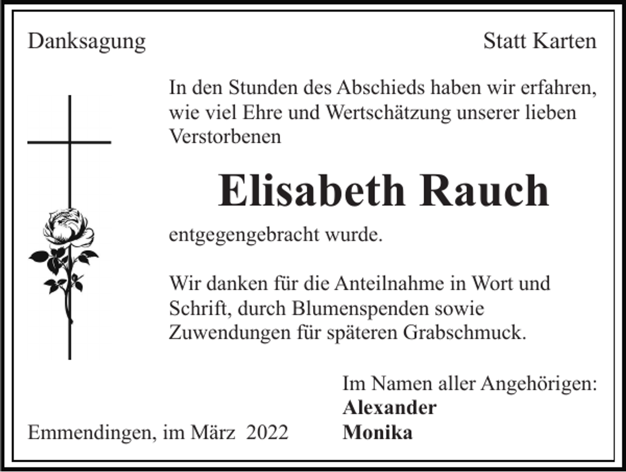 <p>Danksagung</p><p>Statt Karten<br />In den Stunden des Abschieds haben wir erfahren,<br />wie viel Ehre und Wertschätzung unserer lieben<br />Verstorbenen</p><p>Elisabeth Rauch<br />entgegengebracht wurde.<br />Wir danken für die Anteilnahme in Wort und<br />Schrift, durch Blumenspenden sowie<br />Zuwendungen für späteren Grabschmuck.</p><p>Emmendingen, im März 2022</p><p>Im Namen aller Angehörigen:<br />Alexander<br />Monika</p>