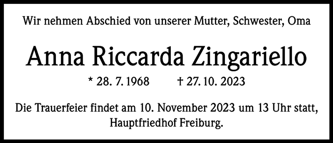 <p>Wir nehmen Abschied von unserer Mutter, Schwester, Oma</p><p>Anna Riccarda Zingariello<br />* 28. 7. 1968</p><p>† 27. 10. 2023</p><p>Die Trauerfeier findet am 10. November 2023 um 13 Uhr statt,<br />Hauptfriedhof Freiburg.</p>