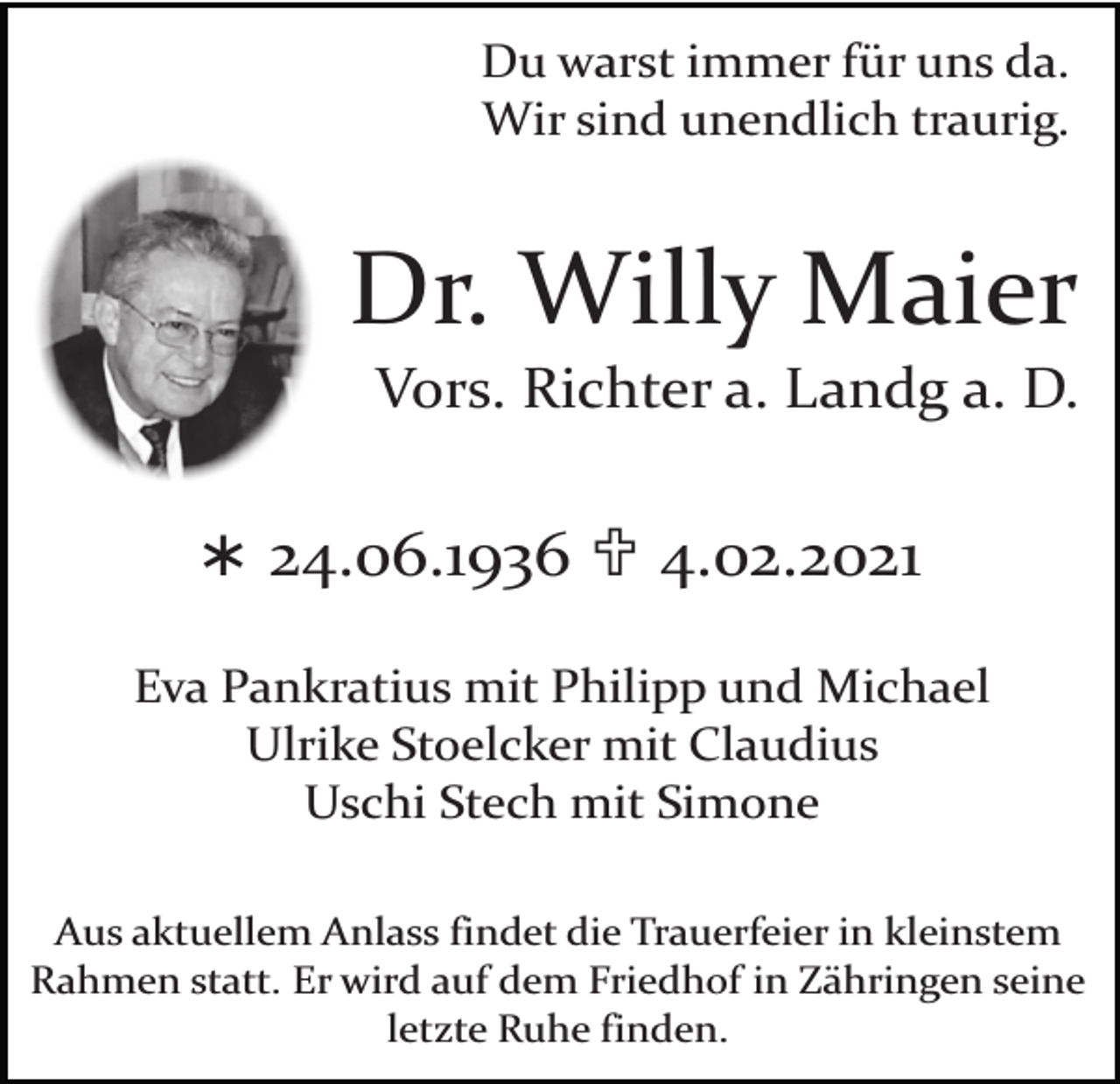 <p>Du warst immer für uns da.<br />Wir sind unendlich traurig.</p><p>Dr. Willy Maier</p><p>Vors. Richter a. Landg a. D.</p><p>Ü 24.06.1936 U 4.02.2021<br />Eva Pankratius mit Philipp und Michael<br />Ulrike Stoelcker mit Claudius<br />Uschi Stech mit Simone<br />Aus aktuellem Anlass findet die Trauerfeier in kleinstem<br />Rahmen statt. Er wird auf dem Friedhof in Zähringen seine<br />letzte Ruhe finden.</p>