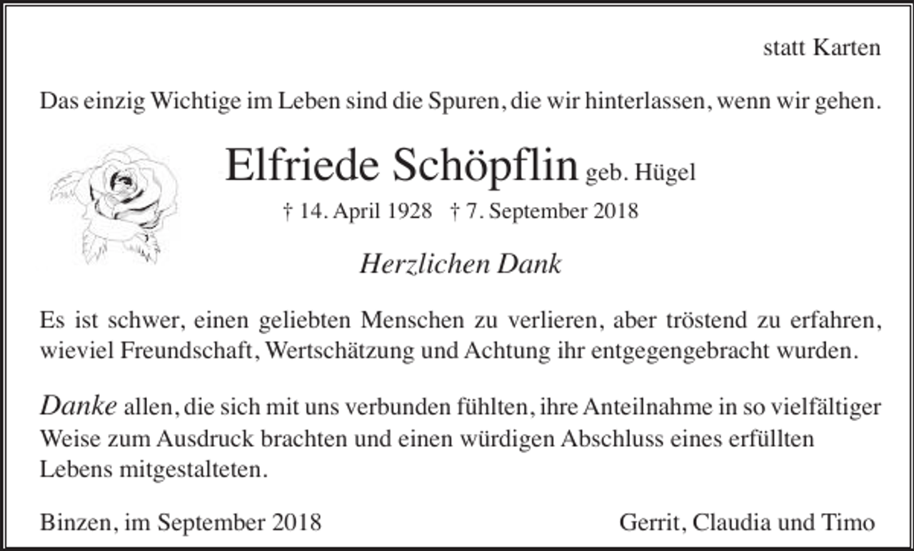 <p>statt Karten<br />Das einzig Wichtige im Leben sind die Spuren, die wir hinterlassen, wenn wir gehen.</p><p>Elfriede Schöpflin geb. Hügel<br />† 14. April 1928 † 7. September 2018</p><p>Herzlichen Dank<br />Es ist schwer, einen geliebten Menschen zu verlieren, aber tröstend zu erfahren,<br />wieviel Freundschaft, Wertschätzung und Achtung ihr entgegengebracht wurden.</p><p>Danke allen, die sich mit uns verbunden fühlten, ihre Anteilnahme in so vielfältiger<br />Weise zum Ausdruck brachten und einen würdigen Abschluss eines erfüllten<br />Lebens mitgestalteten.<br />Binzen, im September 2018</p><p>Gerrit, Claudia und Timo</p>